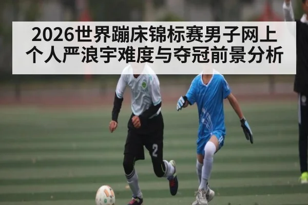 2026世界蹦床锦标赛男子网上个人严浪宇难度与夺冠前景分析