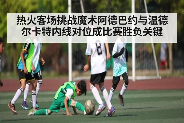 热火客场挑战魔术阿德巴约与温德尔卡特内线对位成比赛胜负关键